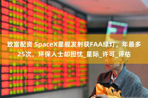 致富配资 SpaceX星舰发射获FAA绿灯，年最多25次，环保人士却担忧_星际_许可_评估