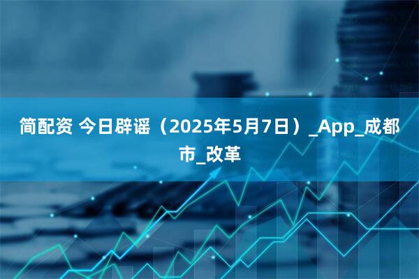 简配资 今日辟谣（2025年5月7日）_App_成都市_改革