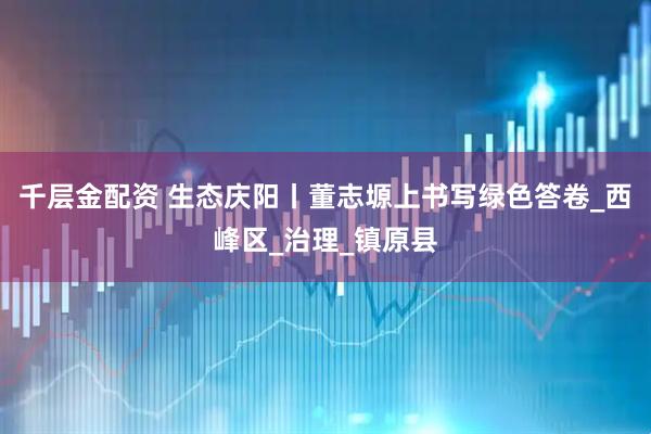 千层金配资 生态庆阳丨董志塬上书写绿色答卷_西峰区_治理_镇原县