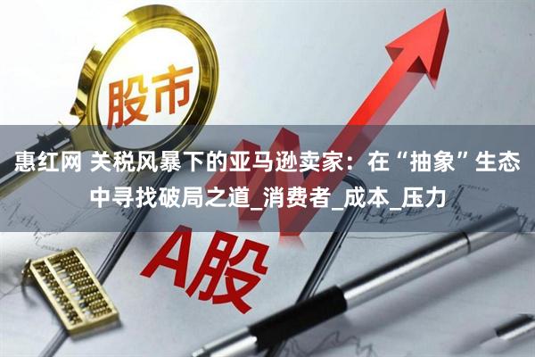 惠红网 关税风暴下的亚马逊卖家：在“抽象”生态中寻找破局之道_消费者_成本_压力