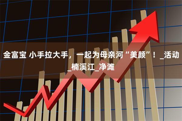 金富宝 小手拉大手，一起为母亲河“美颜”！_活动_楠溪江_净滩