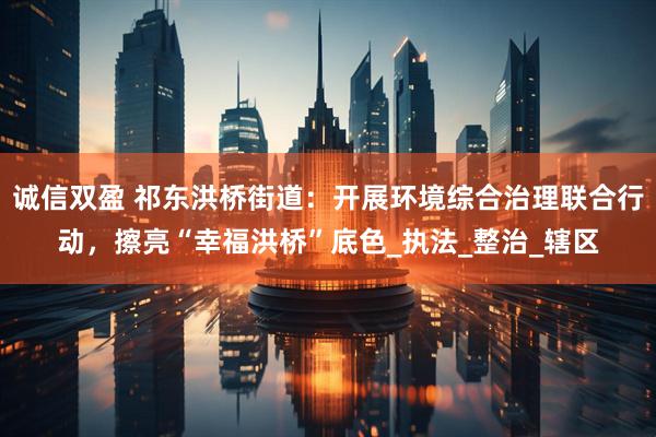 诚信双盈 祁东洪桥街道：开展环境综合治理联合行动，擦亮“幸福洪桥”底色_执法_整治_辖区