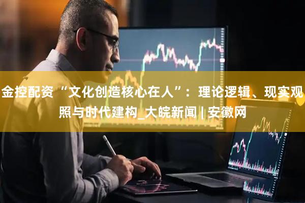 金控配资 “文化创造核心在人”：理论逻辑、现实观照与时代建构_大皖新闻 | 安徽网