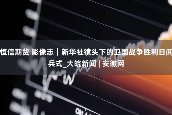 恒信期货 影像志｜新华社镜头下的卫国战争胜利日阅兵式_大皖新闻 | 安徽网