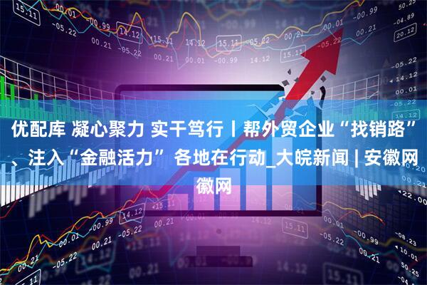 优配库 凝心聚力 实干笃行丨帮外贸企业“找销路”、注入“金融活力” 各地在行动_大皖新闻 | 安徽网