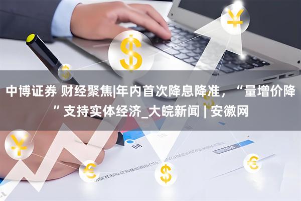 中博证券 财经聚焦|年内首次降息降准，“量增价降”支持实体经济_大皖新闻 | 安徽网