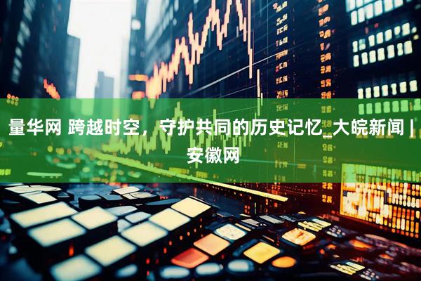 量华网 跨越时空，守护共同的历史记忆_大皖新闻 | 安徽网