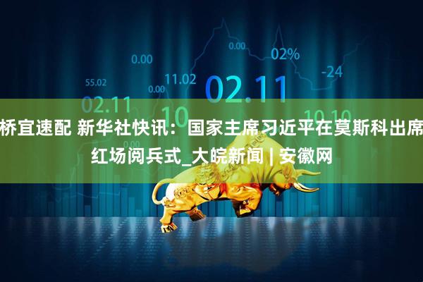 桥宜速配 新华社快讯：国家主席习近平在莫斯科出席红场阅兵式_大皖新闻 | 安徽网