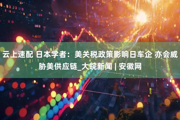 云上速配 日本学者：美关税政策影响日车企 亦会威胁美供应链_大皖新闻 | 安徽网