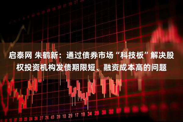 启泰网 朱鹤新：通过债券市场“科技板”解决股权投资机构发债期限短、融资成本高的问题