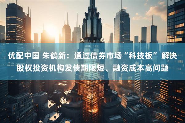 优配中国 朱鹤新：通过债券市场“科技板” 解决股权投资机构发债期限短、融资成本高问题