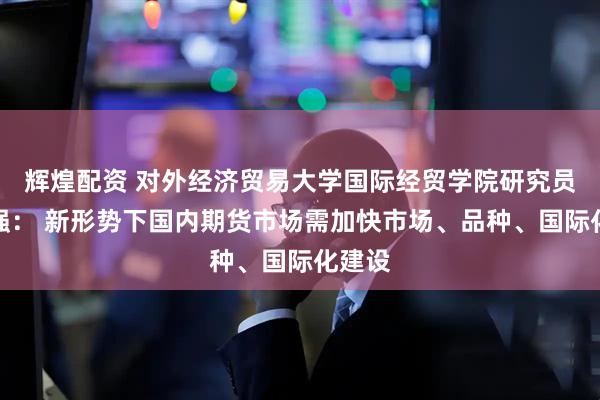 辉煌配资 对外经济贸易大学国际经贸学院研究员李正强： 新形势下国内期货市场需加快市场、品种、国际化建设