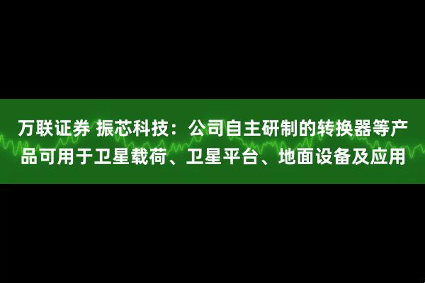 万联证券 振芯科技：公司自主研制的转换器等产品可用于卫星载荷、卫星平台、地面设备及应用