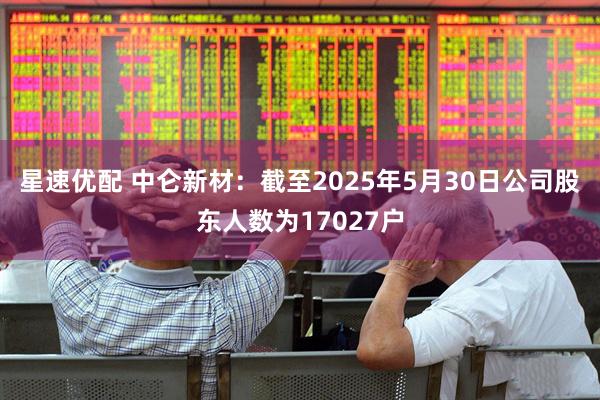 星速优配 中仑新材：截至2025年5月30日公司股东人数为17027户