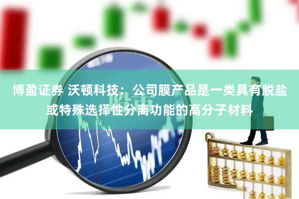 博盈证券 沃顿科技：公司膜产品是一类具有脱盐或特殊选择性分离功能的高分子材料