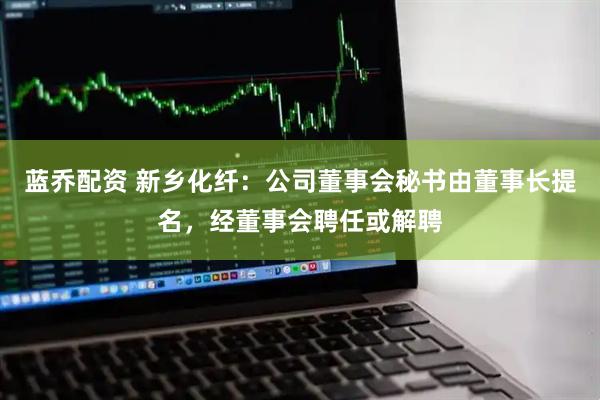 蓝乔配资 新乡化纤：公司董事会秘书由董事长提名，经董事会聘任或解聘