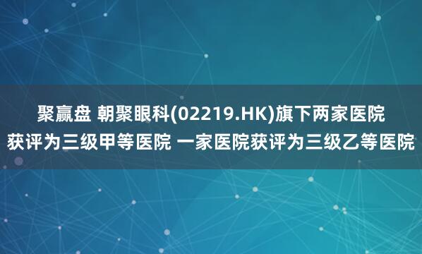 聚赢盘 朝聚眼科(02219.HK)旗下两家医院获评为三级甲等医院 一家医院获评为三级乙等医院