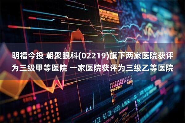 明福今投 朝聚眼科(02219)旗下两家医院获评为三级甲等医院 一家医院获评为三级乙等医院