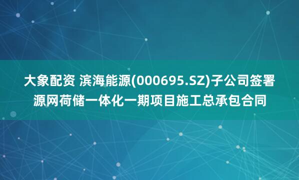 大象配资 滨海能源(000695.SZ)子公司签署源网荷储一体化一期项目施工总承包合同