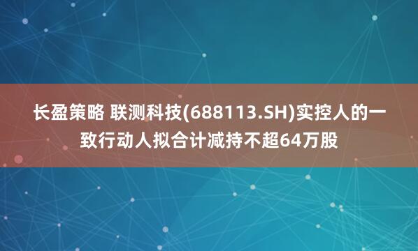 长盈策略 联测科技(688113.SH)实控人的一致行动人拟合计减持不超64万股