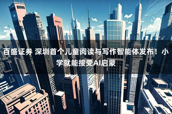 百盛证券 深圳首个儿童阅读与写作智能体发布！小学就能接受AI启蒙