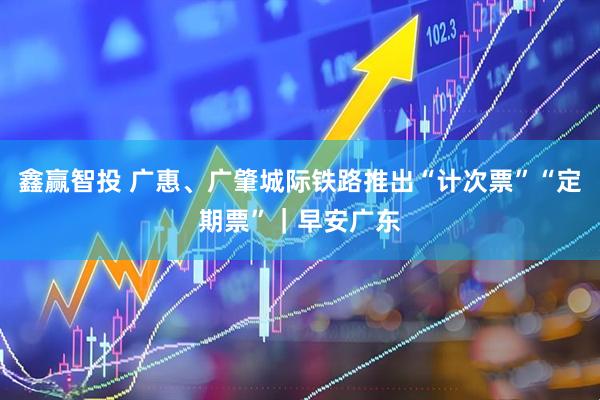 鑫赢智投 广惠、广肇城际铁路推出“计次票”“定期票”｜早安广东