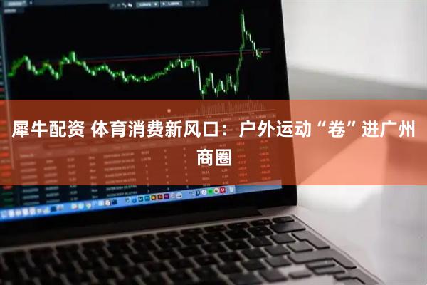 犀牛配资 体育消费新风口：户外运动“卷”进广州商圈