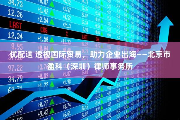 优配送 透视国际贸易，助力企业出海——北京市盈科（深圳）律师事务所