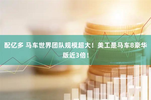 配亿多 马车世界团队规模超大！美工是马车8豪华版近3倍！