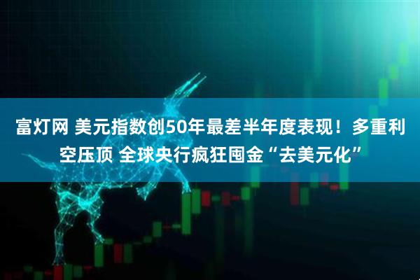 富灯网 美元指数创50年最差半年度表现！多重利空压顶 全球央行疯狂囤金“去美元化”