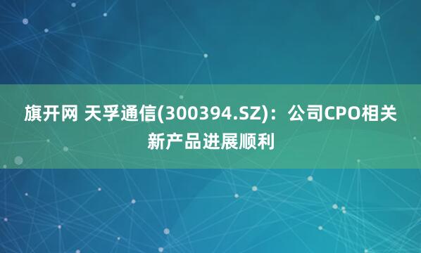 旗开网 天孚通信(300394.SZ)：公司CPO相关新产品进展顺利
