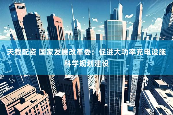 天载配资 国家发展改革委：促进大功率充电设施科学规划建设