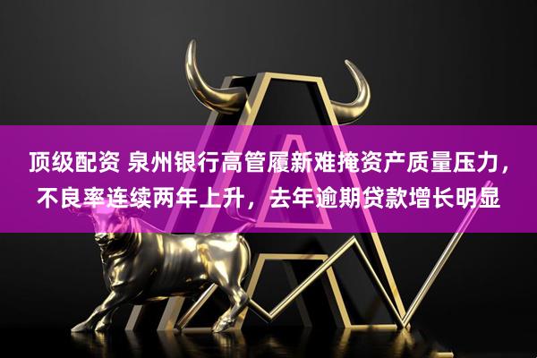顶级配资 泉州银行高管履新难掩资产质量压力，不良率连续两年上升，去年逾期贷款增长明显