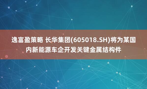 逸富盈策略 长华集团(605018.SH)将为某国内新能源车企开发关键金属结构件