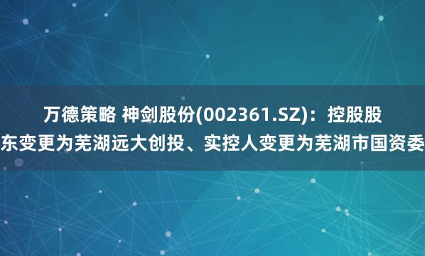 万德策略 神剑股份(002361.SZ)：控股股东变更为芜湖远大创投、实控人变更为芜湖市国资委