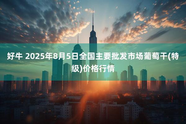 好牛 2025年8月5日全国主要批发市场葡萄干(特级)价格行情