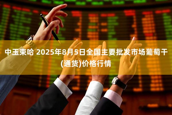 中玉束哈 2025年8月5日全国主要批发市场葡萄干(通货)价格行情