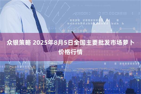众银策略 2025年8月5日全国主要批发市场萝卜价格行情