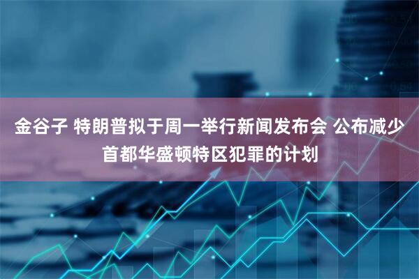 金谷子 特朗普拟于周一举行新闻发布会 公布减少首都华盛顿特区犯罪的计划