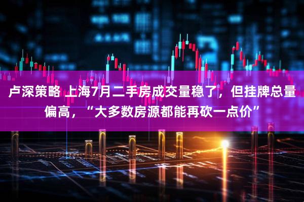 卢深策略 上海7月二手房成交量稳了，但挂牌总量偏高，“大多数房源都能再砍一点价”