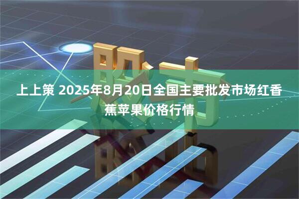 上上策 2025年8月20日全国主要批发市场红香蕉苹果价格行情