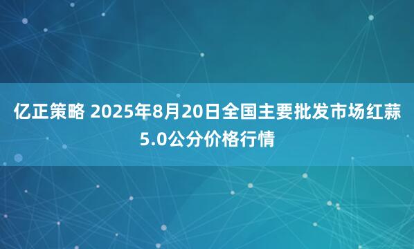 亿正策略 2025年8月20日全国主要批发市场红蒜5.0公分价格行情