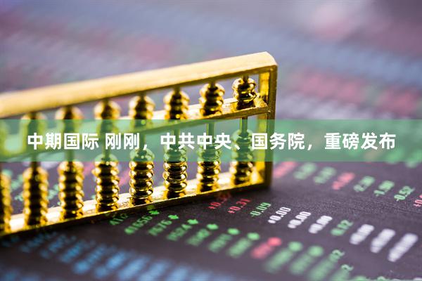 中期国际 刚刚，中共中央、国务院，重磅发布