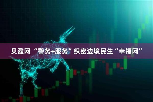 贝盈网 “警务+服务”织密边境民生“幸福网”