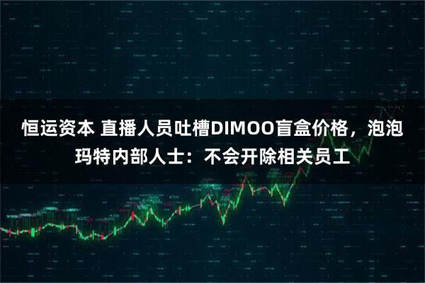 恒运资本 直播人员吐槽DIMOO盲盒价格,泡泡玛特内部人士:不会开除相关员工