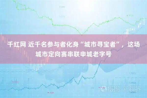 千红网 近千名参与者化身“城市寻宝者”,这场城市定向赛串联申城老字号