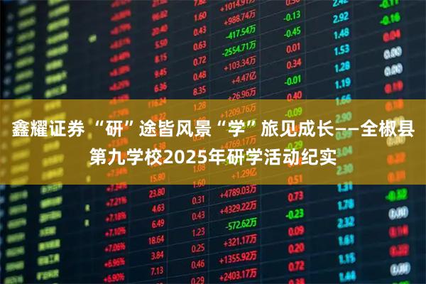 鑫耀证券 “研”途皆风景“学”旅见成长——全椒县第九学校2025年研学活动纪实