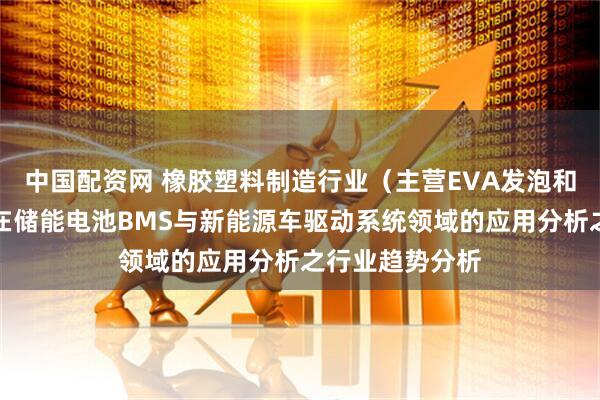 中国配资网 橡胶塑料制造行业(主营EVA发泡和高发泡材料)在储能电池BMS与新能源车驱动系统领域的应用分析之行业趋势分析