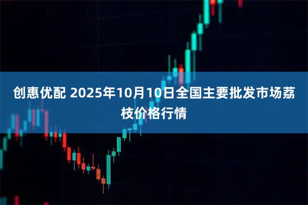 创惠优配 2025年10月10日全国主要批发市场荔枝价格行情