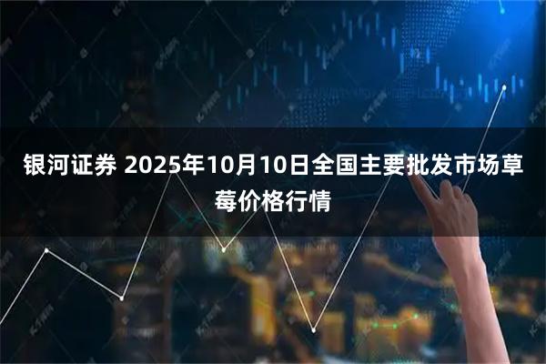 银河证券 2025年10月10日全国主要批发市场草莓价格行情